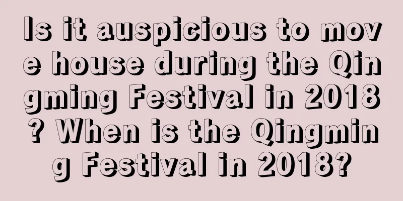 Is it auspicious to move house during the Qingming Festival in 2018? When is the Qingming Festival in 2018?