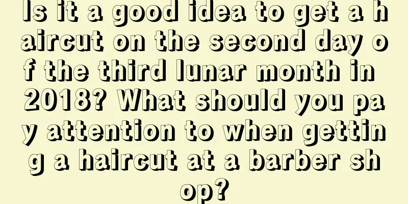 Is it a good idea to get a haircut on the second day of the third lunar month in 2018? What should you pay attention to when getting a haircut at a barber shop?