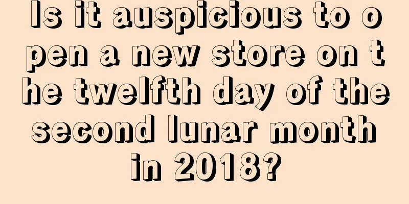 Is it auspicious to open a new store on the twelfth day of the second lunar month in 2018?