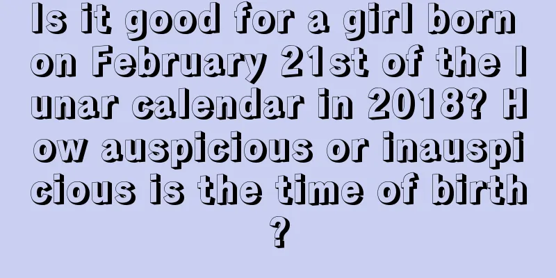 Is it good for a girl born on February 21st of the lunar calendar in 2018? How auspicious or inauspicious is the time of birth?