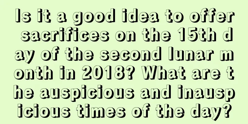 Is it a good idea to offer sacrifices on the 15th day of the second lunar month in 2018? What are the auspicious and inauspicious times of the day?