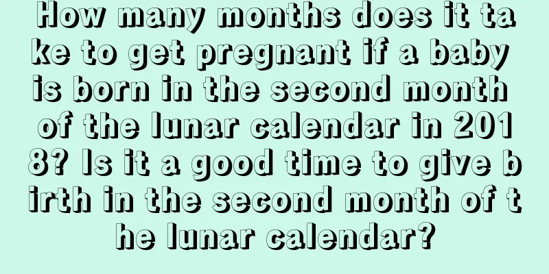 How many months does it take to get pregnant if a baby is born in the second month of the lunar calendar in 2018? Is it a good time to give birth in the second month of the lunar calendar?
