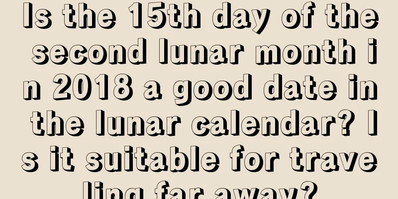 Is the 15th day of the second lunar month in 2018 a good date in the lunar calendar? Is it suitable for traveling far away?