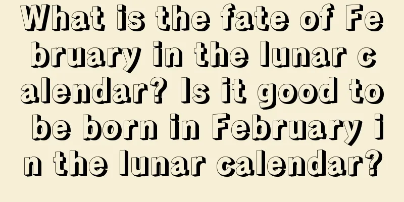 What is the fate of February in the lunar calendar? Is it good to be born in February in the lunar calendar?