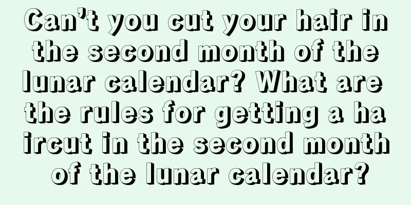 Can’t you cut your hair in the second month of the lunar calendar? What are the rules for getting a haircut in the second month of the lunar calendar?