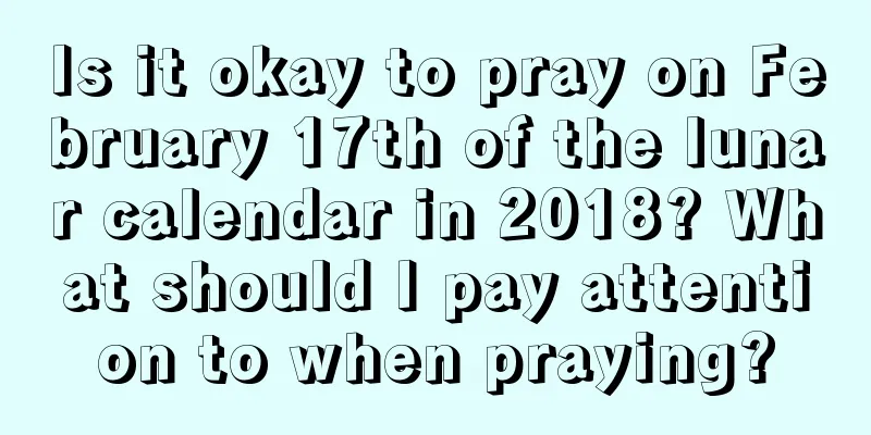 Is it okay to pray on February 17th of the lunar calendar in 2018? What should I pay attention to when praying?
