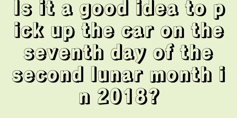 Is it a good idea to pick up the car on the seventh day of the second lunar month in 2018?