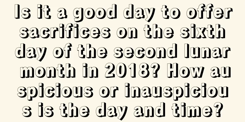 Is it a good day to offer sacrifices on the sixth day of the second lunar month in 2018? How auspicious or inauspicious is the day and time?