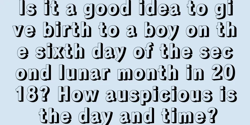 Is it a good idea to give birth to a boy on the sixth day of the second lunar month in 2018? How auspicious is the day and time?