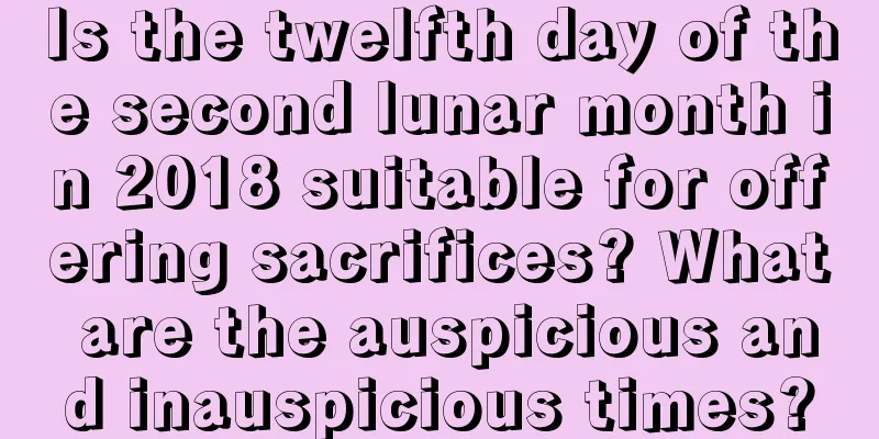 Is the twelfth day of the second lunar month in 2018 suitable for offering sacrifices? What are the auspicious and inauspicious times?