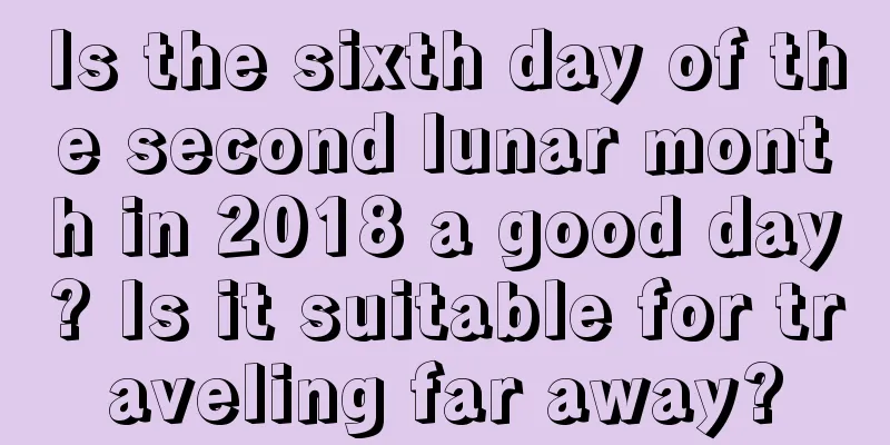 Is the sixth day of the second lunar month in 2018 a good day? Is it suitable for traveling far away?