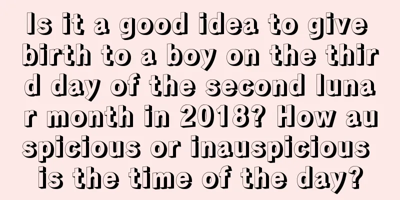 Is it a good idea to give birth to a boy on the third day of the second lunar month in 2018? How auspicious or inauspicious is the time of the day?