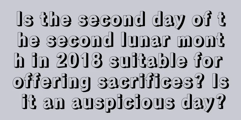 Is the second day of the second lunar month in 2018 suitable for offering sacrifices? Is it an auspicious day?