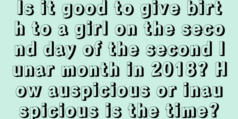 Is it good to give birth to a girl on the second day of the second lunar month in 2018? How auspicious or inauspicious is the time?