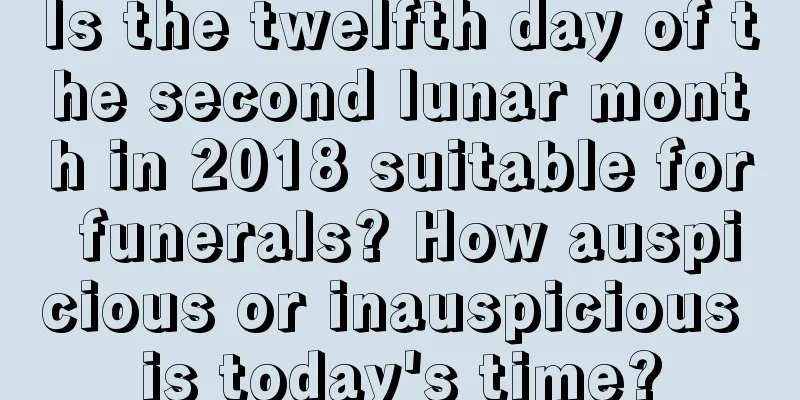 Is the twelfth day of the second lunar month in 2018 suitable for funerals? How auspicious or inauspicious is today's time?