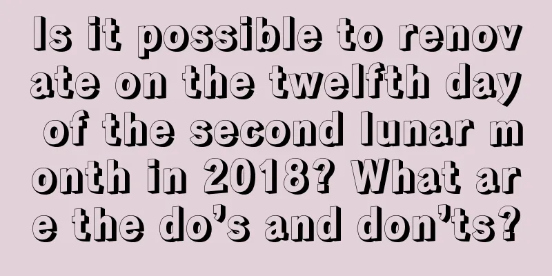 Is it possible to renovate on the twelfth day of the second lunar month in 2018? What are the do’s and don’ts?