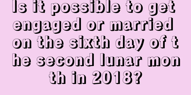 Is it possible to get engaged or married on the sixth day of the second lunar month in 2018?