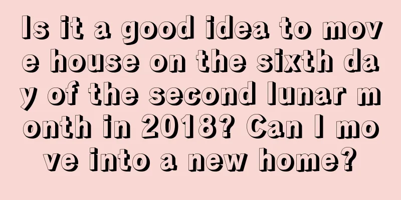 Is it a good idea to move house on the sixth day of the second lunar month in 2018? Can I move into a new home?