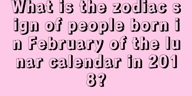 What is the zodiac sign of people born in February of the lunar calendar in 2018?