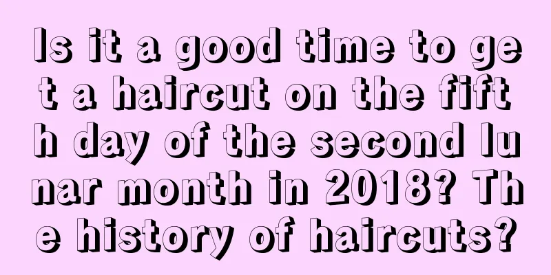 Is it a good time to get a haircut on the fifth day of the second lunar month in 2018? The history of haircuts?