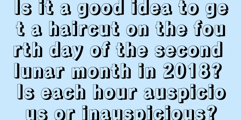 Is it a good idea to get a haircut on the fourth day of the second lunar month in 2018? Is each hour auspicious or inauspicious?