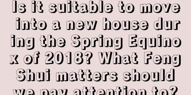 Is it suitable to move into a new house during the Spring Equinox of 2018? What Feng Shui matters should we pay attention to?