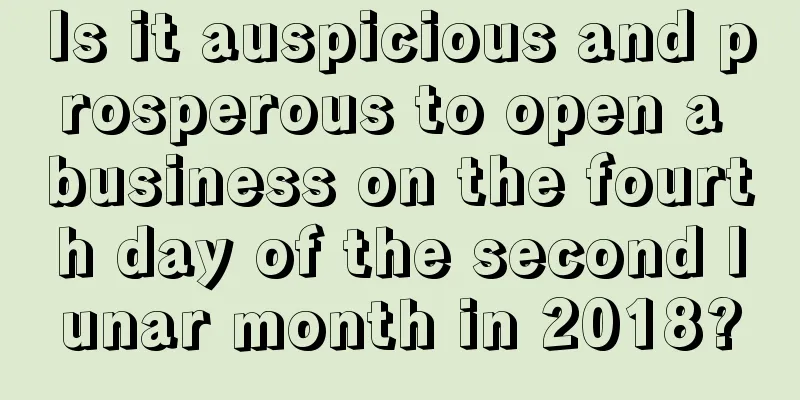 Is it auspicious and prosperous to open a business on the fourth day of the second lunar month in 2018?