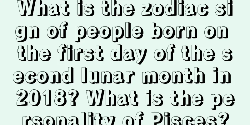 What is the zodiac sign of people born on the first day of the second lunar month in 2018? What is the personality of Pisces?