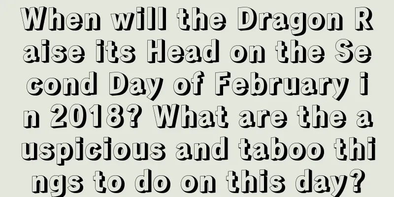 When will the Dragon Raise its Head on the Second Day of February in 2018? What are the auspicious and taboo things to do on this day?