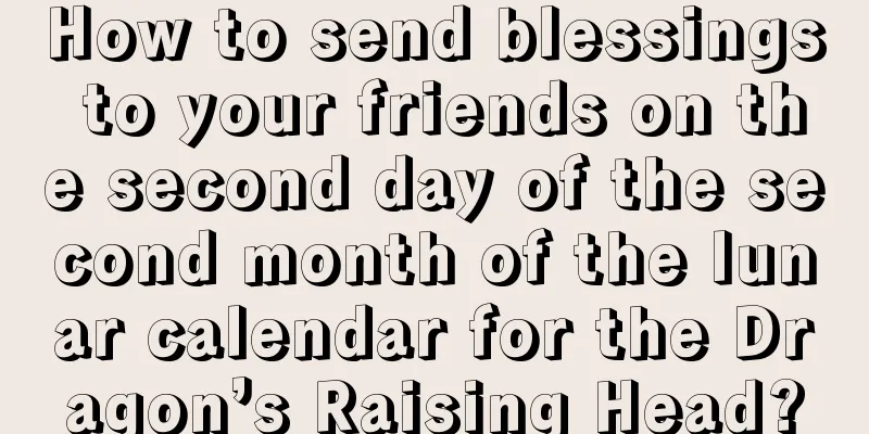 How to send blessings to your friends on the second day of the second month of the lunar calendar for the Dragon’s Raising Head?