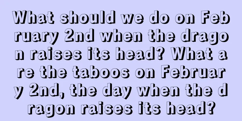 What should we do on February 2nd when the dragon raises its head? What are the taboos on February 2nd, the day when the dragon raises its head?