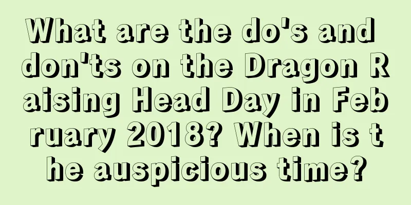 What are the do's and don'ts on the Dragon Raising Head Day in February 2018? When is the auspicious time?