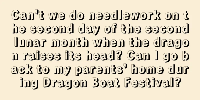 Can’t we do needlework on the second day of the second lunar month when the dragon raises its head? Can I go back to my parents’ home during Dragon Boat Festival?
