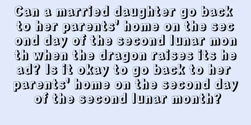 Can a married daughter go back to her parents’ home on the second day of the second lunar month when the dragon raises its head? Is it okay to go back to her parents’ home on the second day of the second lunar month?