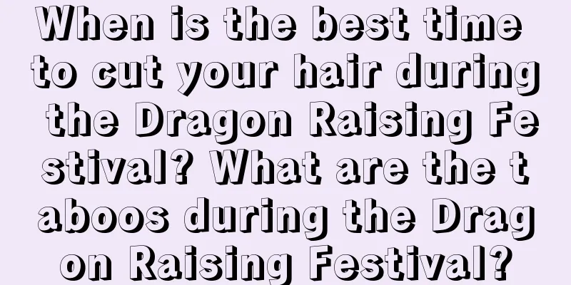 When is the best time to cut your hair during the Dragon Raising Festival? What are the taboos during the Dragon Raising Festival?