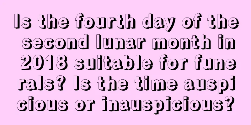 Is the fourth day of the second lunar month in 2018 suitable for funerals? Is the time auspicious or inauspicious?