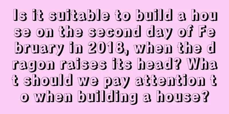 Is it suitable to build a house on the second day of February in 2018, when the dragon raises its head? What should we pay attention to when building a house?