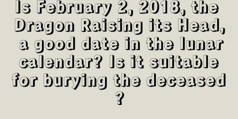 Is February 2, 2018, the Dragon Raising its Head, a good date in the lunar calendar? Is it suitable for burying the deceased?