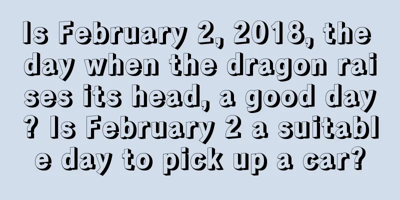 Is February 2, 2018, the day when the dragon raises its head, a good day? Is February 2 a suitable day to pick up a car?