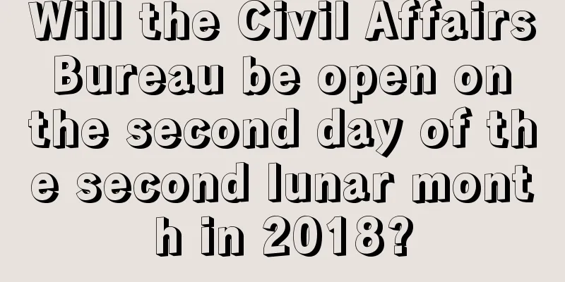 Will the Civil Affairs Bureau be open on the second day of the second lunar month in 2018?
