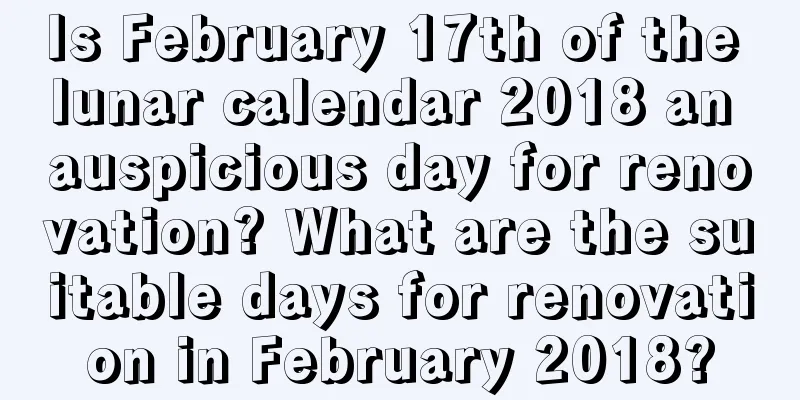 Is February 17th of the lunar calendar 2018 an auspicious day for renovation? What are the suitable days for renovation in February 2018?