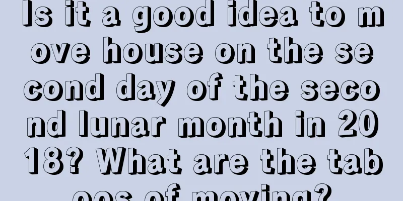 Is it a good idea to move house on the second day of the second lunar month in 2018? What are the taboos of moving?