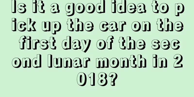 Is it a good idea to pick up the car on the first day of the second lunar month in 2018?