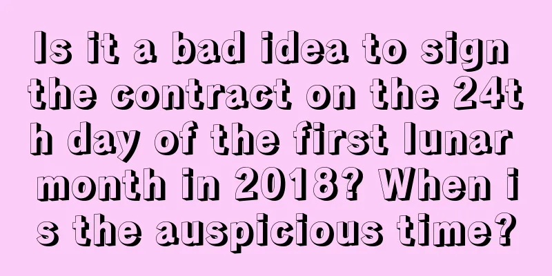 Is it a bad idea to sign the contract on the 24th day of the first lunar month in 2018? When is the auspicious time?