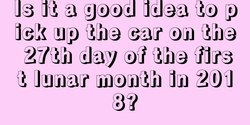 Is it a good idea to pick up the car on the 27th day of the first lunar month in 2018?