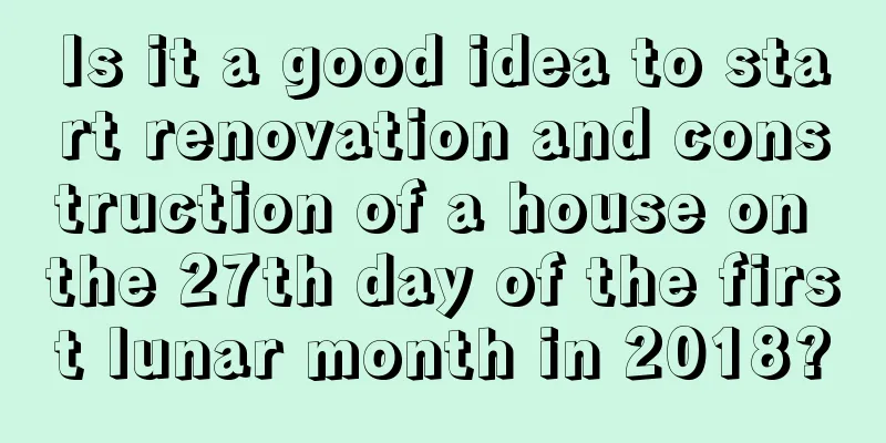 Is it a good idea to start renovation and construction of a house on the 27th day of the first lunar month in 2018?