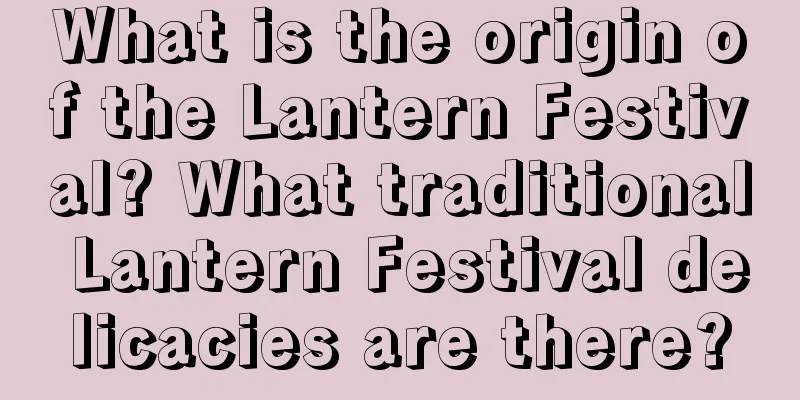 What is the origin of the Lantern Festival? What traditional Lantern Festival delicacies are there?