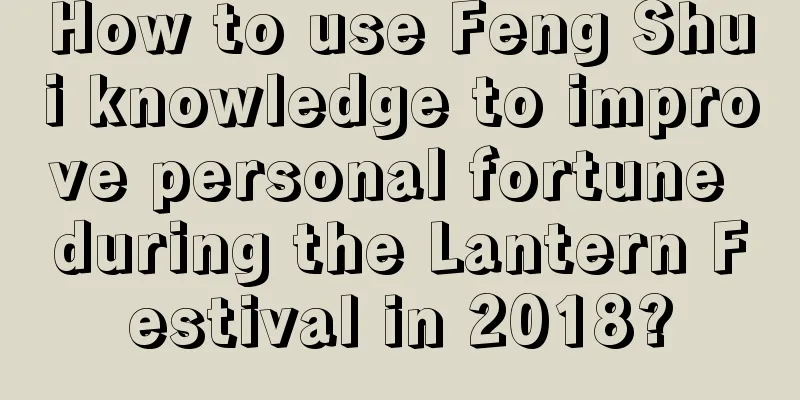 How to use Feng Shui knowledge to improve personal fortune during the Lantern Festival in 2018?