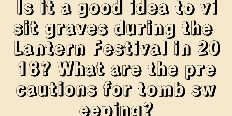 Is it a good idea to visit graves during the Lantern Festival in 2018? What are the precautions for tomb sweeping?