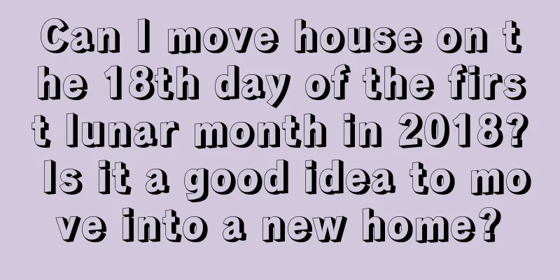 Can I move house on the 18th day of the first lunar month in 2018? Is it a good idea to move into a new home?
